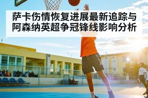萨卡伤情恢复进展最新追踪与阿森纳英超争冠锋线影响分析