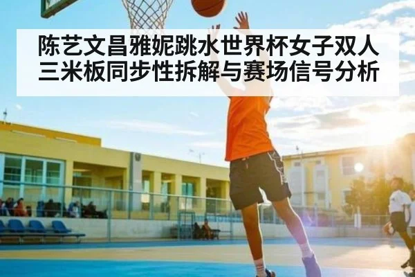 陈艺文昌雅妮跳水世界杯女子双人三米板同步性拆解与赛场信号分析