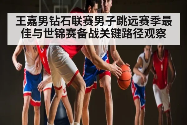 王嘉男钻石联赛男子跳远赛季最佳与世锦赛备战关键路径观察