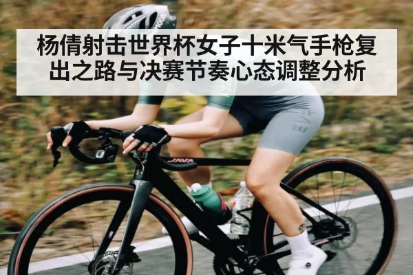 杨倩射击世界杯女子十米气手枪复出之路与决赛节奏心态调整分析
